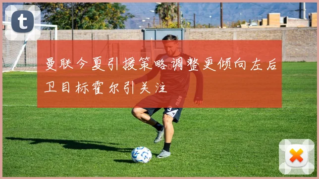 曼联今夏引援策略调整更倾向左后卫目标霍尔引关注