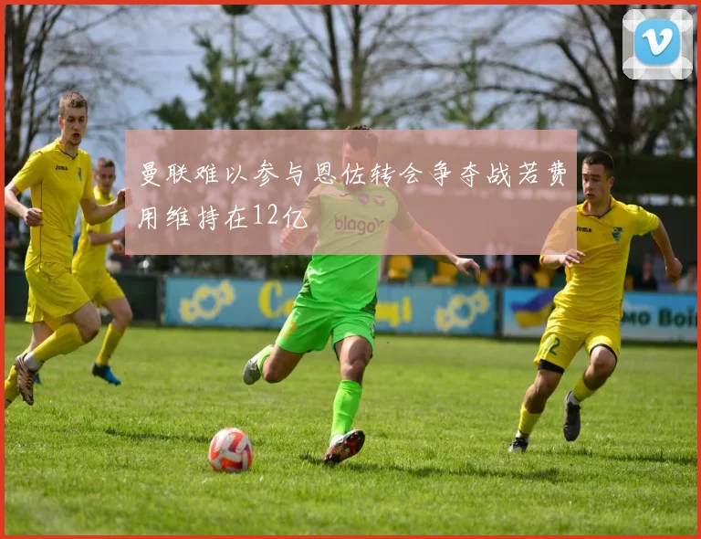 曼联难以参与恩佐转会争夺战若费用维持在12亿