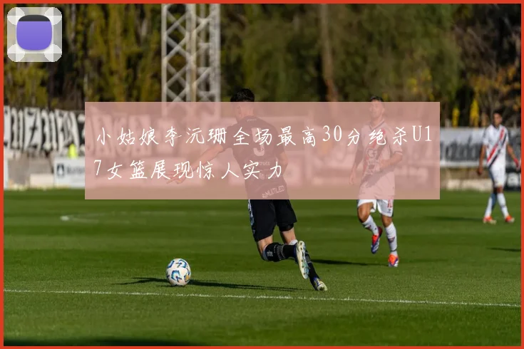 小姑娘李沅珊全场最高30分绝杀U17女篮展现惊人实力