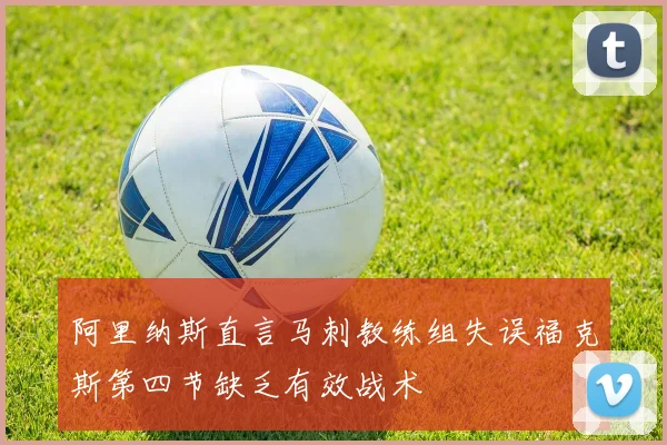 阿里纳斯直言马刺教练组失误福克斯第四节缺乏有效战术