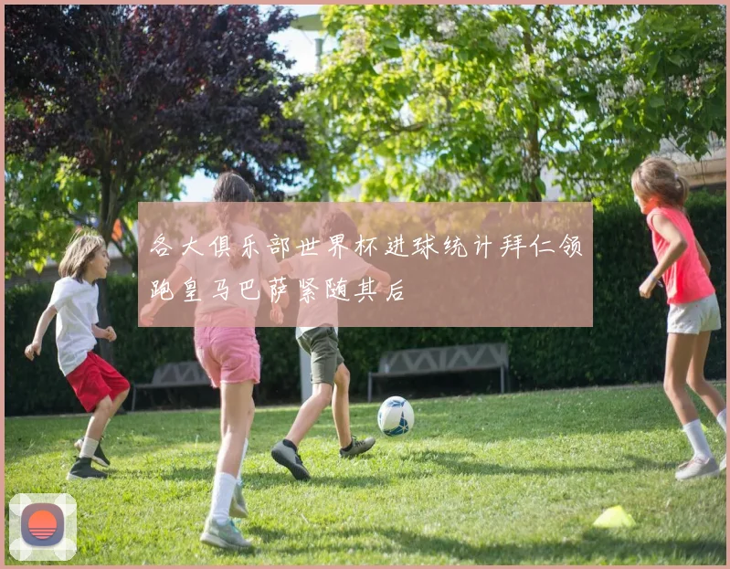 各大俱乐部世界杯进球统计拜仁领跑皇马巴萨紧随其后