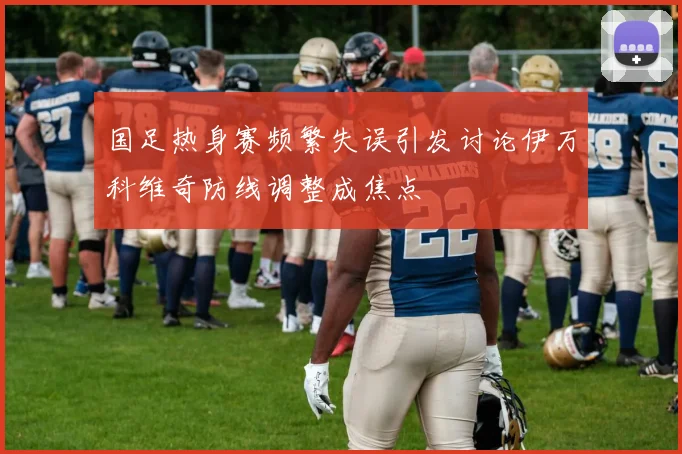 国足热身赛频繁失误引发讨论伊万科维奇防线调整成焦点