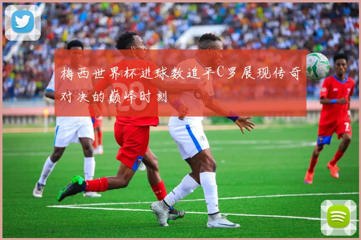 梅西世界杯进球数追平C罗展现传奇对决的巅峰时刻